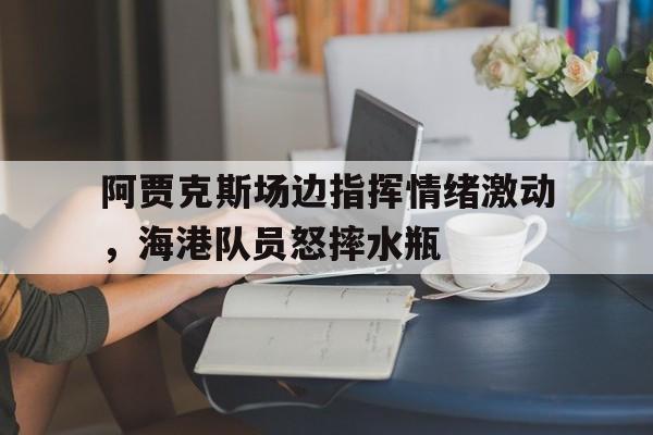 阿贾克斯场边指挥情绪激动，海港队员怒摔水瓶暗区突围阿贾克斯女版图片