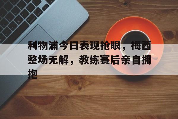 利物浦今日表现抢眼，梅西整场无解，教练赛后亲自拥抱